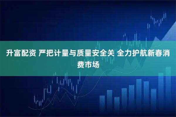升富配资 严把计量与质量安全关 全力护航新春消费市场