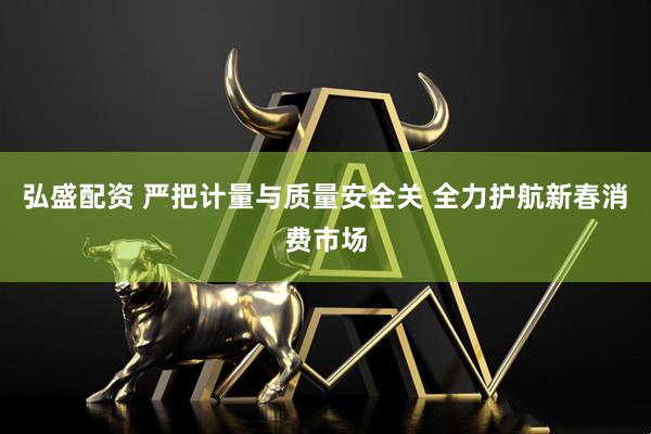弘盛配资 严把计量与质量安全关 全力护航新春消费市场