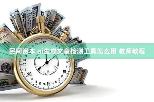 民间资本 ai生成文章检测工具怎么用 教师教程