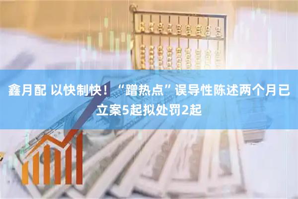鑫月配 以快制快！“蹭热点”误导性陈述两个月已立案5起拟处罚2起