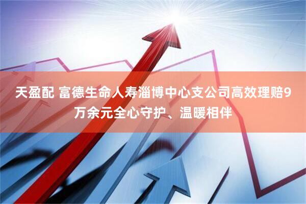 天盈配 富德生命人寿淄博中心支公司高效理赔9万余元全心守护、温暖相伴