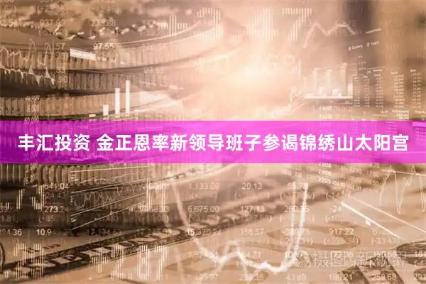 丰汇投资 金正恩率新领导班子参谒锦绣山太阳宫