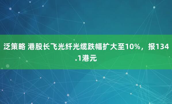 泛策略 港股长飞光纤光缆跌幅扩大至10%，报134.1港元