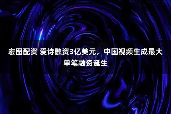 宏图配资 爱诗融资3亿美元，中国视频生成最大单笔融资诞生