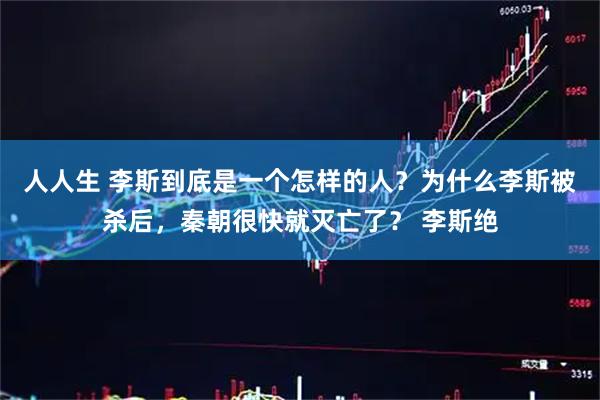 人人生 李斯到底是一个怎样的人？为什么李斯被杀后，秦朝很快就灭亡了？ 李斯绝