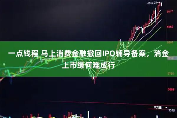 一点钱程 马上消费金融撤回IPO辅导备案，消金上市缘何难成行