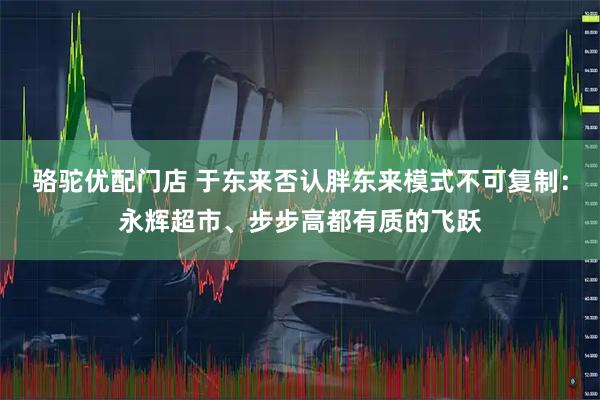 骆驼优配门店 于东来否认胖东来模式不可复制：永辉超市、步步高都有质的飞跃