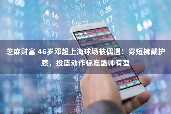 芝麻财富 46岁邓超上海球场被偶遇！穿短裤戴护膝，投篮动作标准酷帅有型