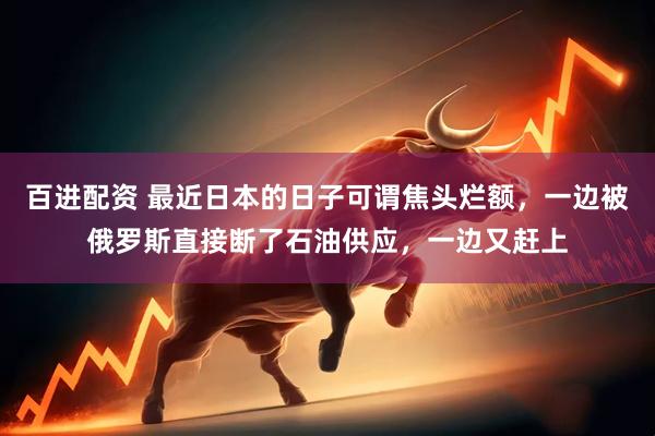 百进配资 最近日本的日子可谓焦头烂额，一边被俄罗斯直接断了石油供应，一边又赶上