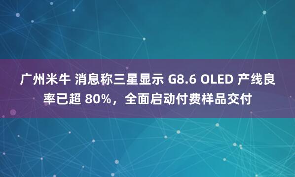 广州米牛 消息称三星显示 G8.6 OLED 产线良率已超 80%,全面启动付费样品交付
