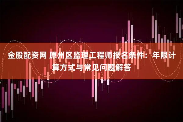 金股配资网 原州区监理工程师报名条件：年限计算方式与常见问题解答