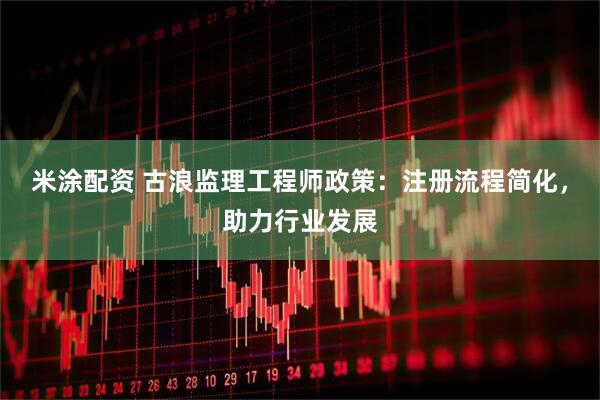 米涂配资 古浪监理工程师政策:注册流程简化,助力行业发展