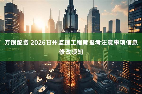 万银配资 2026甘州监理工程师报考注意事项信息修改须知