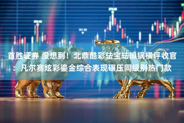 首胜证券 没想到！北鼎酷彩珐宝珐琅锅横评收官：凡尔赛炫彩鎏金综合表现碾压同级别热门款