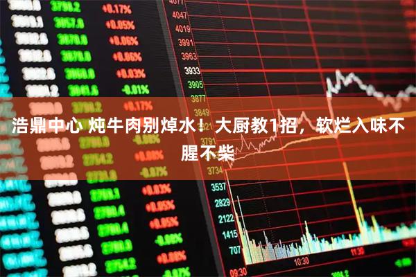 浩鼎中心 炖牛肉别焯水！大厨教1招，软烂入味不腥不柴