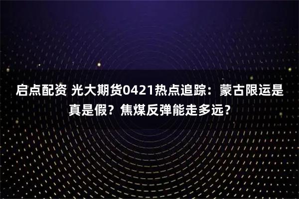 启点配资 光大期货0421热点追踪：蒙古限运是真是假？焦煤反弹能走多远？