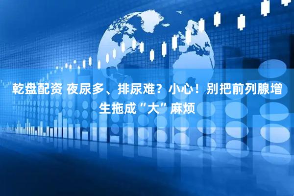 乾盘配资 夜尿多、排尿难?小心!别把前列腺增生拖成“大”麻烦