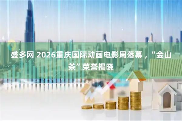 盛多网 2026重庆国际动画电影周落幕 , “金山茶”荣誉揭晓