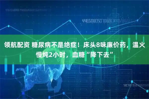 领航配资 糖尿病不是绝症!床头8味廉价药,温火慢炖2小时,血糖“降下去”