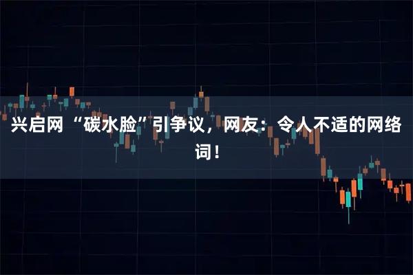 兴启网 “碳水脸”引争议，网友：令人不适的网络词！