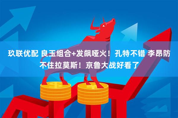 玖联优配 良玉组合+发飙哑火!孔特不错 李昂防不住拉莫斯!京鲁大战好看了