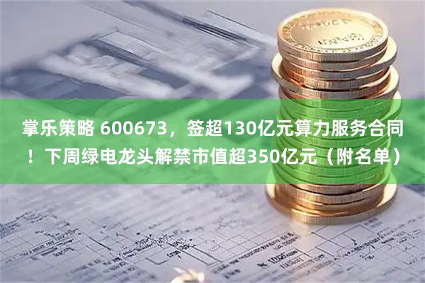掌乐策略 600673，签超130亿元算力服务合同！下周绿电龙头解禁市值超350亿元（附名单）