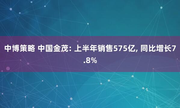 中博策略 中国金茂: 上半年销售575亿, 同比增长7.8%