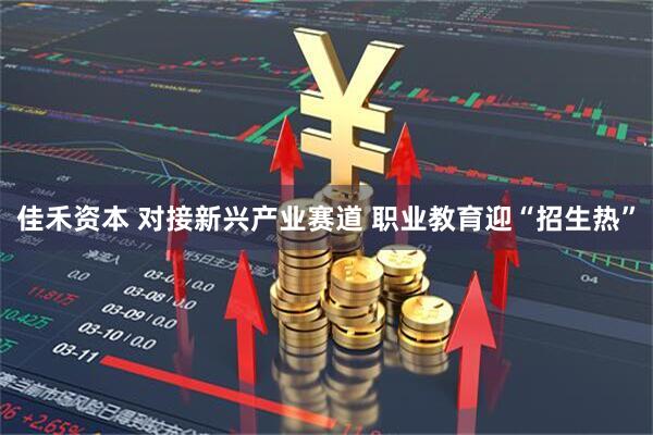 佳禾资本 对接新兴产业赛道 职业教育迎“招生热”
