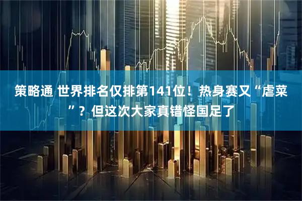 策略通 世界排名仅排第141位！热身赛又“虐菜”？但这次大家真错怪国足了