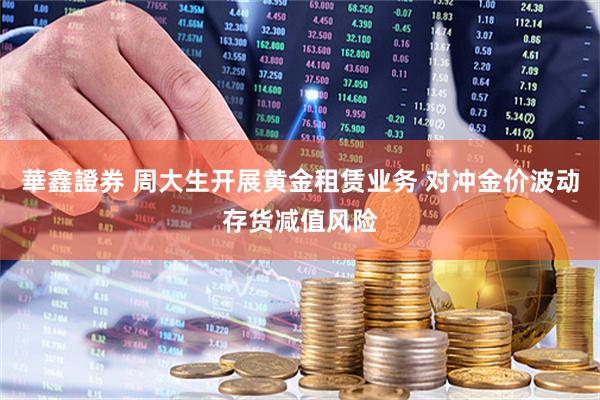 華鑫證券 周大生开展黄金租赁业务 对冲金价波动存货减值风险