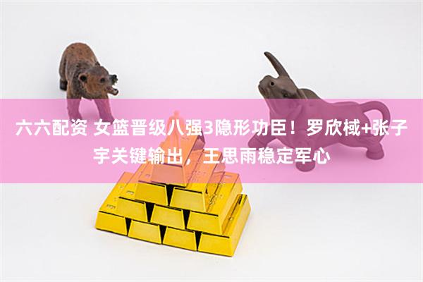 六六配资 女篮晋级八强3隐形功臣！罗欣棫+张子宇关键输出，王思雨稳定军心