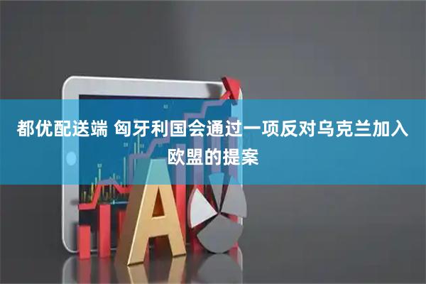 都优配送端 匈牙利国会通过一项反对乌克兰加入欧盟的提案