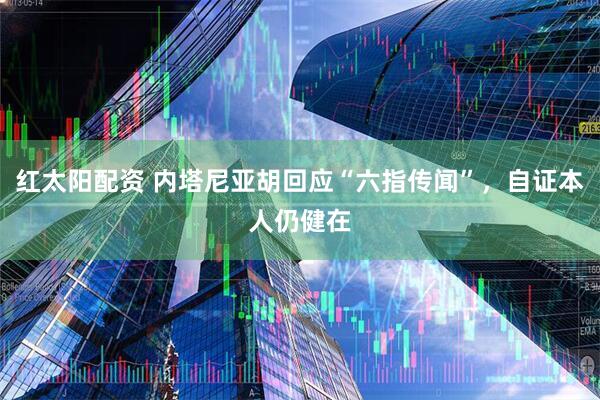 红太阳配资 内塔尼亚胡回应“六指传闻”，自证本人仍健在