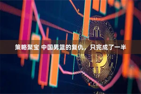 策略聚宝 中国男篮的复仇，只完成了一半