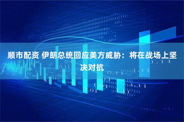 顺市配资 伊朗总统回应美方威胁：将在战场上坚决对抗