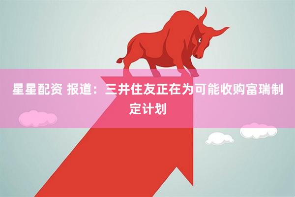星星配资 报道：三井住友正在为可能收购富瑞制定计划