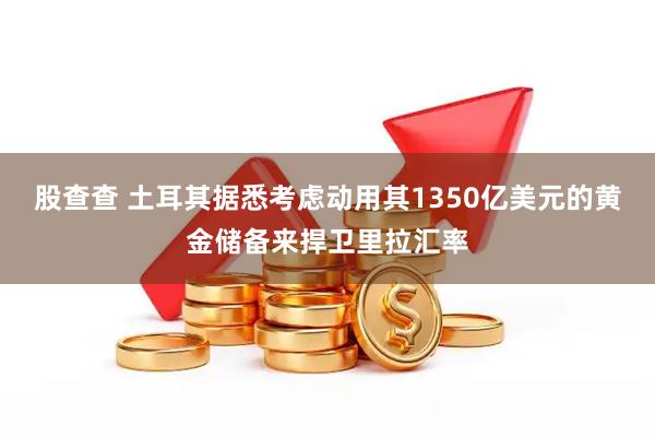 股查查 土耳其据悉考虑动用其1350亿美元的黄金储备来捍卫里拉汇率