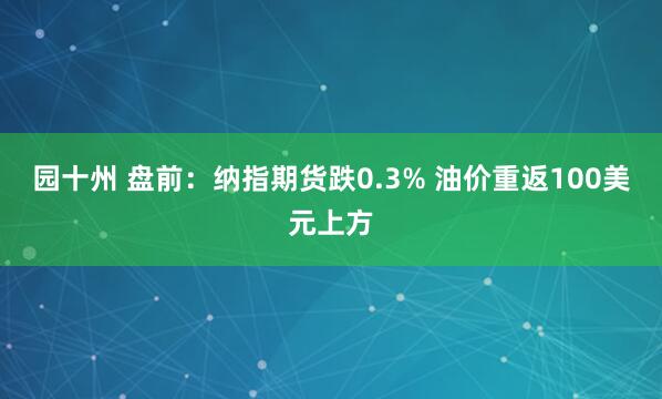 园十州 盘前：纳指期货跌0.3% 油价重返100美元上方