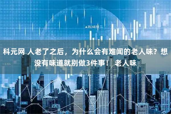 科元网 人老了之后，为什么会有难闻的老人味？想没有味道就别做3件事！ 老人味