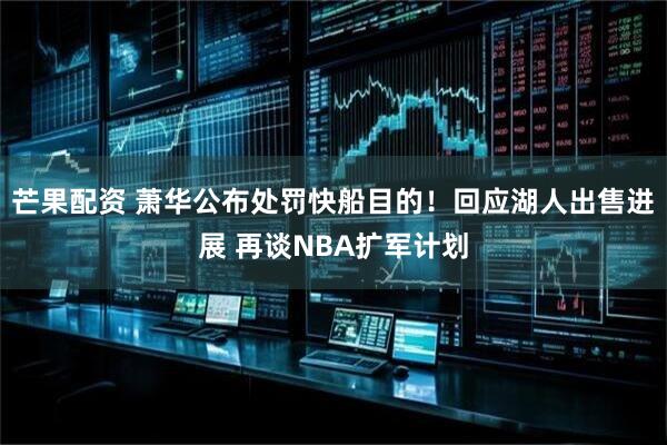 芒果配资 萧华公布处罚快船目的！回应湖人出售进展 再谈NBA扩军计划