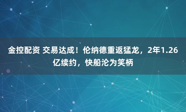 金控配资 交易达成！伦纳德重返猛龙，2年1.26亿续约，快船沦为笑柄