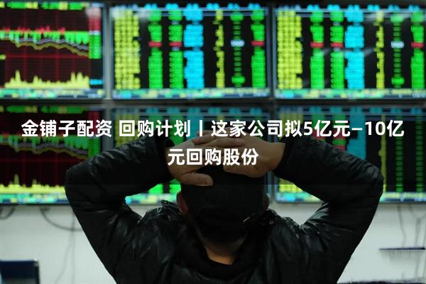 金铺子配资 回购计划丨这家公司拟5亿元—10亿元回购股份