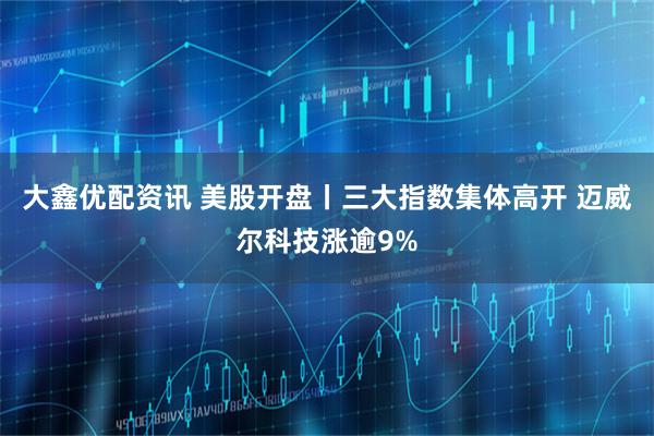 大鑫优配资讯 美股开盘丨三大指数集体高开 迈威尔科技涨逾9%